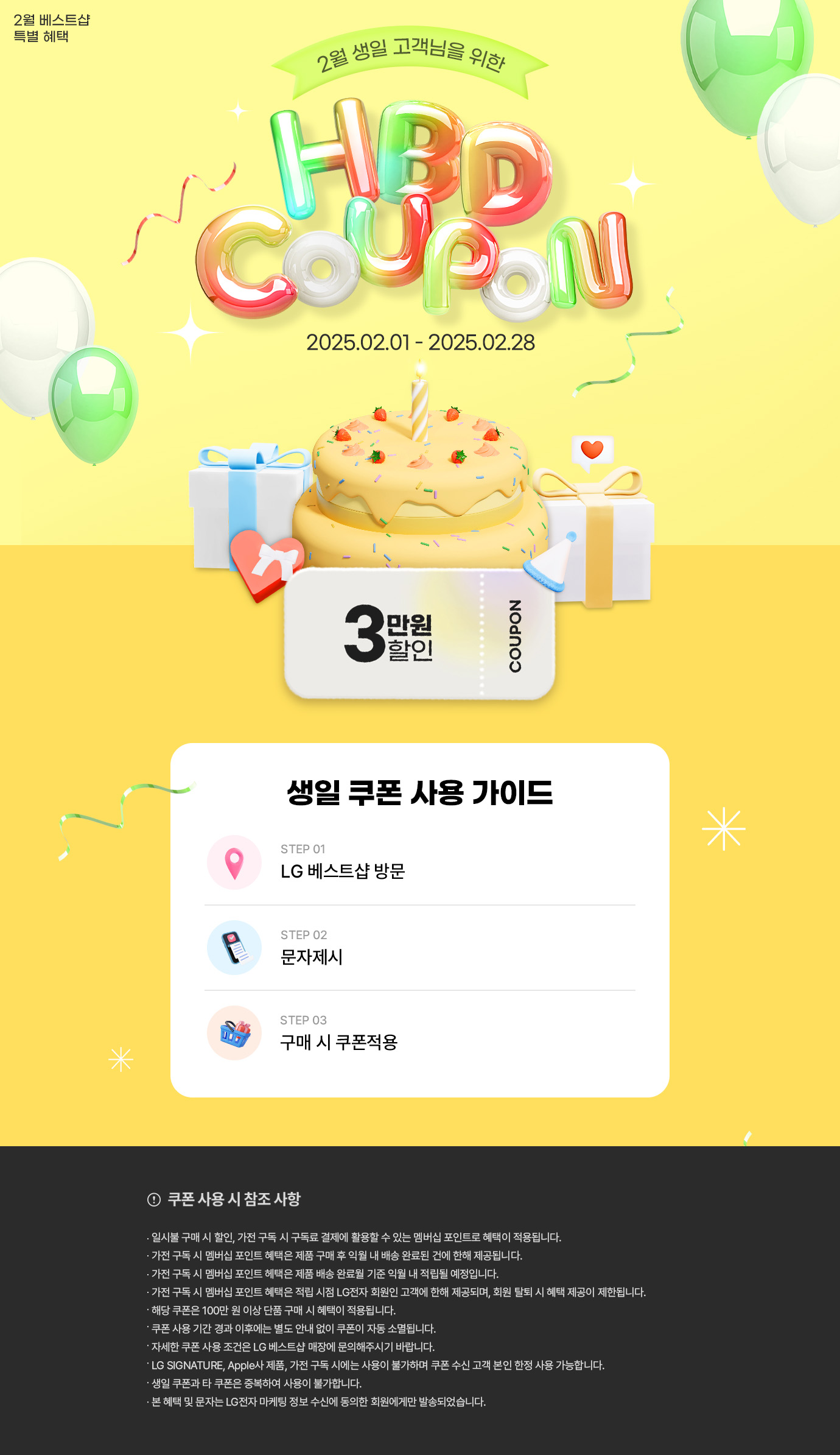 2월 베스트샵 특별혜택
2월 생일 고객님을 위한 생일 축하 쿠폰
행사기간 2025년 02월 01일 부터 2025년 02월 28일 까지
(이미지 설명 : 2단 케익과 선물상자 이미지들/3만원 할인쿠폰 이미지)
생일쿠폰 사용 가이드
스텝1 LG베스트샵 방문/스텝2 문자제시 / 스텝3 구매 시 쿠폰 적용
유의사항 영역
제목 : 쿠폰 사용시 참조사항
내용
일시불 구매 시 할인, 가전 구독 시 구독료 결제에 활용할 수 있는 멤버십 포인트로 혜택이 적용됩니다.
가전 구독 시 멤버십 포인트 혜택은 제품 구매 후 익월 내 배송 완료된 건에 한해 제공됩니다.
가전 구독 시 멤버십 포인트 헤택은 제품 배송 완료월 기준 익월 내 적립될 예정입니다.
가전 구독 시 멤버십 포인트 혜택은 적립 시점 LG전자 회원인 고객에 한해 제공되며, 회원 탈퇴 시 혜택 제공이 제한됩니다.
해당 쿠폰은 100만 원 이상 단품 구매 시 혜택이 적용됩니다.
쿠폰 사용 기간 경과 이후에는 별도 안내 없이 쿠폰이 자동 소멸됩니다.
자세한 쿠폰 사용 조건은 LG 베스트샵 매장에 문의해주시기 바랍니다.
LG SIGNATURE, Apple사 제품, 가전 구독 시에는 사용이 불가하며 쿠폰 수신 고객 본인 한정 사용 가능합니다.
생일 쿠폰과 타 쿠폰은 중복하여 사용이 불가합니다.
본 혜택 및 문자는 LG전자 마케팅 정보 수신에 동의한 회원에게만 발송되었습니다.
